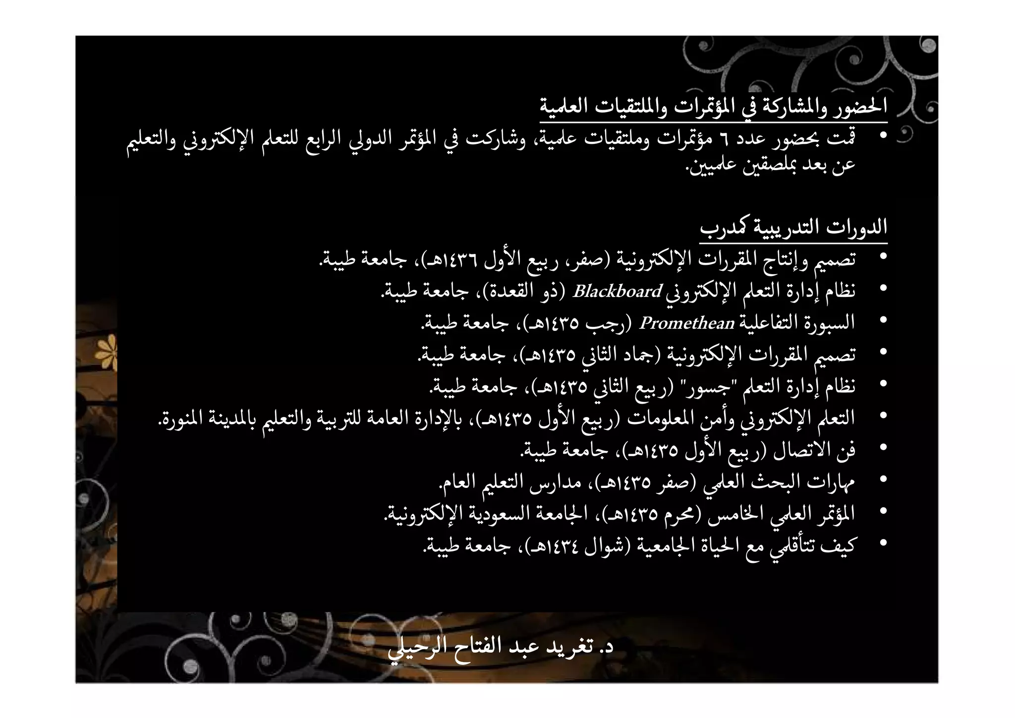 ‫ضور‬ ‫ا‬‫ضور‬ ‫ا‬‫ضور‬ ‫ا‬‫ضور‬ ‫ا‬‫شاركة‬ ‫وا‬‫شاركة‬ ‫وا‬‫شاركة‬ ‫وا‬‫شاركة‬ ‫وا‬‫رات‬ ‫ؤ‬ ‫ا‬‫رات‬ ‫ؤ‬ ‫ا‬‫رات‬ ‫ؤ‬ ‫ا‬‫رات‬ ‫ؤ‬ ‫ا‬‫لتقيات‬ ‫وا‬‫لتقيات‬ ‫وا‬‫لتقيات‬ ‫وا‬‫لتقيات‬ ‫وا‬‫ية‬ ‫الع‬‫ية‬ ‫الع‬‫ية‬ ‫الع‬‫ية‬ ‫الع‬
•‫ت‬‫ضور‬‫عدد‬٦‫ات‬‫ر‬ ‫مؤ‬‫وملتقيات‬،‫ية‬ ‫ع‬‫وشاركت‬‫ر‬ ‫ؤ‬ ‫ا‬‫الدو‬‫ابع‬‫ر‬‫ال‬‫للتع‬‫و‬ ‫لك‬ ‫ا‬‫والتعل‬
‫عن‬‫بعد‬‫لصق‬‫ي‬ ‫ع‬.
‫الدورات‬‫الدورات‬‫الدورات‬‫الدورات‬‫يبية‬‫التدر‬‫يبية‬‫التدر‬‫يبية‬‫التدر‬‫يبية‬‫التدر‬‫درب‬‫درب‬‫درب‬‫درب‬
•‫تصم‬‫وإنتاج‬‫ات‬‫ر‬‫قر‬ ‫ا‬‫ونية‬ ‫لك‬ ‫ا‬)،‫صفر‬‫بيع‬‫ر‬‫ول‬ ‫ا‬١٤٣٦‫هـ‬(،‫جامعة‬‫طيبة‬.
•‫نظام‬‫إدارة‬‫التع‬‫و‬ ‫لك‬ ‫ا‬Blackboard)‫ذو‬‫القعدة‬(،‫جامعة‬‫طيبة‬.
•‫السبورة‬‫التفاعلية‬Promethean)‫رجب‬١٤٣٥‫هـ‬(،‫جامعة‬‫طيبة‬.
•‫تصم‬‫ات‬‫ر‬‫قر‬ ‫ا‬‫ونية‬ ‫لك‬ ‫ا‬)‫اد‬‫الثا‬١٤٣٥‫هـ‬(،‫جامعة‬‫طيبة‬.
•‫نظام‬‫إدارة‬‫التع‬"‫جسور‬")‫بيع‬‫ر‬‫الثا‬١٤٣٥‫هـ‬(،‫جامعة‬‫طيبة‬.
•‫التع‬‫و‬ ‫لك‬ ‫ا‬‫وأمن‬‫علومات‬ ‫ا‬)‫بيع‬‫ر‬‫ول‬ ‫ا‬١٤٣٥‫هـ‬(،‫دارة‬‫العامة‬‫بية‬ ‫لل‬‫والتعل‬‫دينة‬‫نورة‬ ‫ا‬.
•‫فن‬‫تصال‬ ‫ا‬)‫بيع‬‫ر‬‫ول‬ ‫ا‬١٤٣٥‫هـ‬(،‫جامعة‬‫طيبة‬.
•‫ات‬‫ر‬‫ا‬‫البحث‬‫الع‬)‫صفر‬١٤٣٥‫هـ‬(،‫مدارس‬‫التعل‬‫العام‬.
•‫ر‬ ‫ؤ‬ ‫ا‬‫الع‬‫امس‬ ‫ا‬)‫رم‬١٤٣٥‫هـ‬(،‫امعة‬ ‫ا‬‫السعودية‬‫ونية‬ ‫لك‬ ‫ا‬.
•‫كيف‬‫تتأق‬‫مع‬‫ياة‬ ‫ا‬‫امعية‬ ‫ا‬)‫شوال‬١٤٣٤‫هـ‬(،‫جامعة‬‫طيبة‬.
‫د‬‫د‬‫د‬‫د‬....‫الرحي‬ ‫الفتاح‬ ‫عبد‬ ‫يد‬‫تغر‬‫الرحي‬ ‫الفتاح‬ ‫عبد‬ ‫يد‬‫تغر‬‫الرحي‬ ‫الفتاح‬ ‫عبد‬ ‫يد‬‫تغر‬‫الرحي‬ ‫الفتاح‬ ‫عبد‬ ‫يد‬‫تغر‬
 
