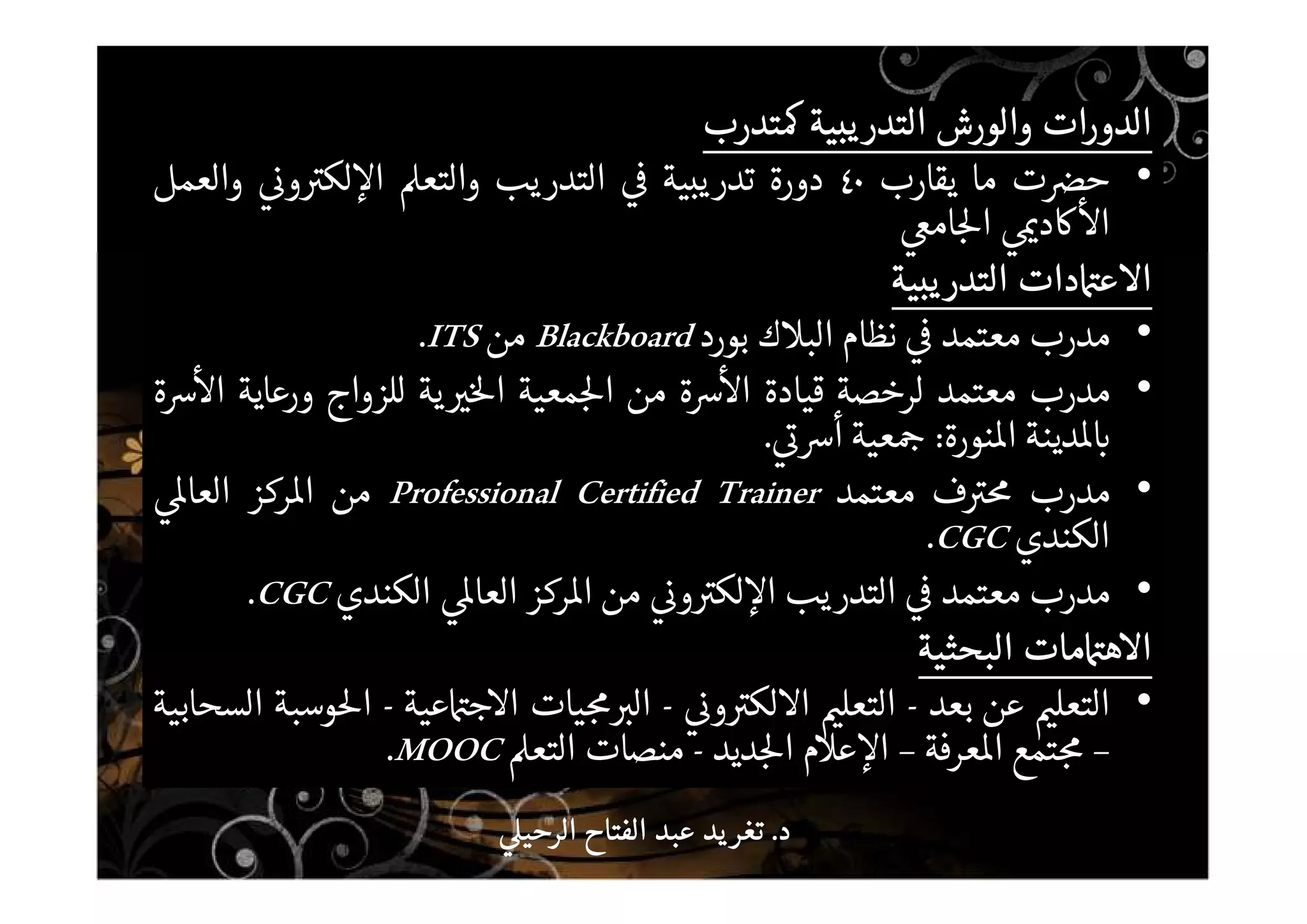 ‫الدورات‬‫الدورات‬‫الدورات‬‫الدورات‬‫والورش‬‫والورش‬‫والورش‬‫والورش‬‫يبية‬‫التدر‬‫يبية‬‫التدر‬‫يبية‬‫التدر‬‫يبية‬‫التدر‬‫تدرب‬‫تدرب‬‫تدرب‬‫تدرب‬
•‫ت‬ ‫ح‬‫ما‬‫يقارب‬٤٠‫دورة‬‫تدريبية‬‫التدريب‬‫والتع‬‫و‬ ‫لك‬ ‫ا‬‫والعمل‬
‫د‬ ‫ا‬‫ام‬ ‫ا‬
‫دات‬ ‫ع‬ ‫ا‬‫دات‬ ‫ع‬ ‫ا‬‫دات‬ ‫ع‬ ‫ا‬‫دات‬ ‫ع‬ ‫ا‬‫يبية‬‫التدر‬‫يبية‬‫التدر‬‫يبية‬‫التدر‬‫يبية‬‫التدر‬
•‫مدرب‬‫معتمد‬‫نظام‬‫ك‬ ‫الب‬‫بورد‬Blackboard‫من‬ITS.
•‫مدرب‬‫معتمد‬‫لرخصة‬‫قيادة‬‫ة‬ ‫ا‬‫من‬‫معية‬ ‫ا‬‫ية‬ ‫ا‬‫للزواج‬‫ورعاية‬‫ة‬ ‫ا‬
‫دينة‬‫نورة‬ ‫ا‬:‫عية‬‫أ‬.
•‫مدرب‬‫ف‬‫معتمد‬Professional Certified Trainer‫من‬‫ركز‬ ‫ا‬‫العا‬
‫الكندي‬CGC.
•‫مدرب‬‫معتمد‬‫التدريب‬‫و‬ ‫لك‬ ‫ا‬‫من‬‫ركز‬ ‫ا‬‫العا‬‫الكندي‬CGC.
‫مات‬ ‫ه‬ ‫ا‬‫مات‬ ‫ه‬ ‫ا‬‫مات‬ ‫ه‬ ‫ا‬‫مات‬ ‫ه‬ ‫ا‬‫البحثية‬‫البحثية‬‫البحثية‬‫البحثية‬
•‫التعل‬‫عن‬‫بعد‬-‫التعل‬‫و‬ ‫لك‬ ‫ا‬-‫يات‬ ‫ال‬‫عية‬ ‫ج‬ ‫ا‬-‫وسبة‬ ‫ا‬‫السحابية‬
–‫تمع‬‫عرفة‬ ‫ا‬–‫م‬ ‫ع‬ ‫ا‬‫ديد‬ ‫ا‬-‫منصات‬‫التع‬MOOC.
‫د‬‫د‬‫د‬‫د‬....‫الرحي‬ ‫الفتاح‬ ‫عبد‬ ‫يد‬‫تغر‬‫الرحي‬ ‫الفتاح‬ ‫عبد‬ ‫يد‬‫تغر‬‫الرحي‬ ‫الفتاح‬ ‫عبد‬ ‫يد‬‫تغر‬‫الرحي‬ ‫الفتاح‬ ‫عبد‬ ‫يد‬‫تغر‬
 