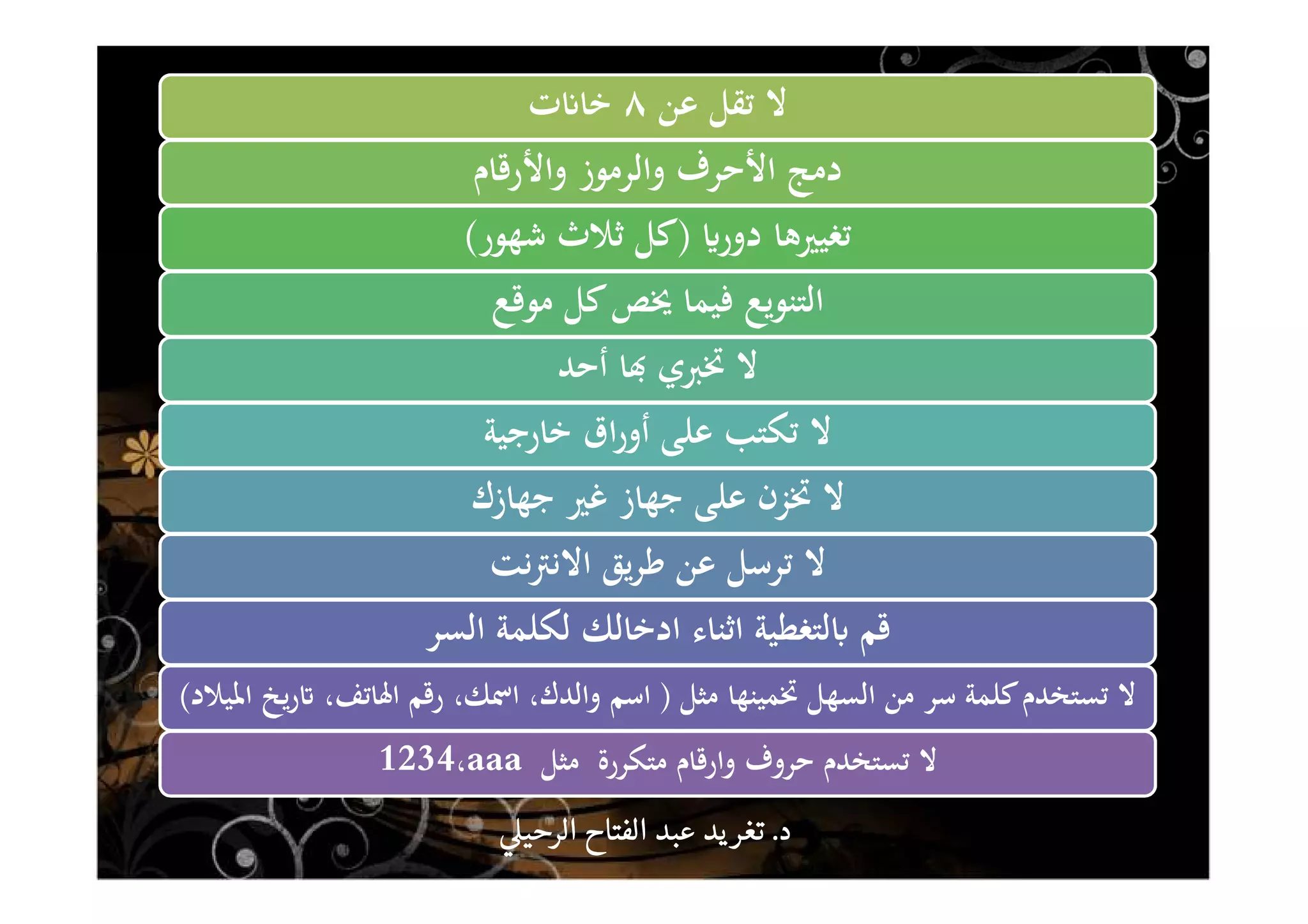 ‫ﻋﻦ‬ ‫ﺗﻘﻞ‬ ‫ﻻ‬٨‫ت‬ʭ‫ﺧﺎ‬
‫واﻷرﻗﺎم‬ ‫واﻟﺮﻣﻮز‬ ‫اﻷﺣﺮف‬ ‫دﻣﺞ‬
ʮ‫دور‬ ‫ﺗﻐﻴﲑﻫﺎ‬)‫ﺷﻬﻮر‬ ‫ﺛﻼث‬ ‫ﻛﻞ‬(
‫ﻣﻮﻗﻊ‬ ‫ﻛﻞ‬‫ﳜﺺ‬ ‫ﻓﻴﻤﺎ‬ ‫اﻟﺘﻨﻮﻳﻊ‬
‫أﺣﺪ‬ ‫ﺎ‬đ ‫ﲣﱪي‬ ‫ﻻ‬
‫ﺧﺎرﺟﻴﺔ‬ ‫اق‬‫ر‬‫أو‬ ‫ﻋﻠﻰ‬ ‫ﺗﻜﺘﺐ‬ ‫ﻻ‬
‫ﺟﻬﺎزك‬ ‫ﻏﲑ‬ ‫ﺟﻬﺎز‬ ‫ﻋﻠﻰ‬ ‫ﲣﺰن‬ ‫ﻻ‬
‫ﻧﺖ‬‫ﱰ‬‫اﻻﻧ‬ ‫ﻳﻖ‬‫ﺮ‬‫ﻃ‬ ‫ﻋﻦ‬ ‫ﺗﺮﺳﻞ‬ ‫ﻻ‬
‫اﻟﺴﺮ‬ ‫ﻟﻜﻠﻤﺔ‬ ‫ادﺧﺎﻟﻚ‬ ‫اﺛﻨﺎء‬ ‫ﻟﺘﻐﻄﻴﺔ‬ʪ ‫ﻗﻢ‬
‫ﻣﺜﻞ‬ ‫ﲣﻤﻴﻨﻬﺎ‬ ‫اﻟﺴﻬﻞ‬ ‫ﻣﻦ‬ ‫ﺳﺮ‬ ‫ﻛﻠﻤﺔ‬‫ﺗﺴﺘﺨﺪم‬ ‫ﻻ‬)‫اﳌﻴﻼد‬ ‫ﻳﺦ‬‫ر‬ʫ ،‫اﳍﺎﺗﻒ‬ ‫رﻗﻢ‬ ،‫اﲰﻚ‬ ،‫واﻟﺪك‬ ‫اﺳﻢ‬(
‫ﻣﺘﻜﺮرة‬ ‫وارﻗﺎم‬ ‫ﺣﺮوف‬ ‫ﺗﺴﺘﺨﺪم‬ ‫ﻻ‬‫ﻣﺜﻞ‬aaa،1234
‫د‬‫د‬‫د‬‫د‬....‫الرحي‬ ‫الفتاح‬ ‫عبد‬ ‫يد‬‫تغر‬‫الرحي‬ ‫الفتاح‬ ‫عبد‬ ‫يد‬‫تغر‬‫الرحي‬ ‫الفتاح‬ ‫عبد‬ ‫يد‬‫تغر‬‫الرحي‬ ‫الفتاح‬ ‫عبد‬ ‫يد‬‫تغر‬
 