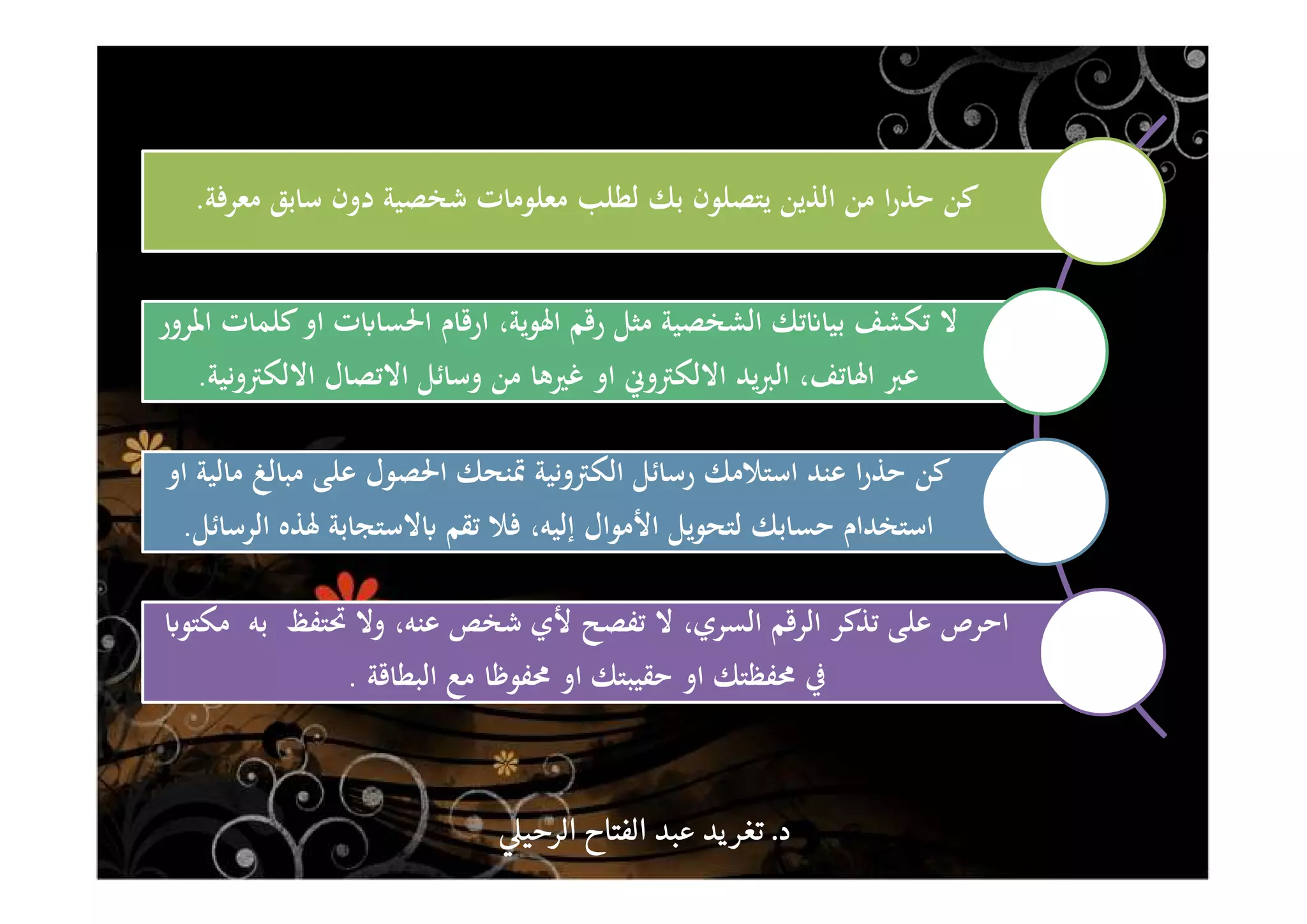 ‫ﻣﻌﺮﻓﺔ‬ ‫ﺳﺎﺑﻖ‬ ‫دون‬ ‫ﺷﺨﺼﻴﺔ‬ ‫ﻣﻌﻠﻮﻣﺎت‬ ‫ﻟﻄﻠﺐ‬ ‫ﺑﻚ‬ ‫ﻳﺘﺼﻠﻮن‬ ‫اﻟﺬﻳﻦ‬ ‫ﻣﻦ‬ ‫ا‬‫ر‬‫ﺣﺬ‬ ‫ﻛﻦ‬.
‫ت‬ʪ‫اﳊﺴﺎ‬ ‫ارﻗﺎم‬ ،‫اﳍﻮﻳﺔ‬ ‫رﻗﻢ‬ ‫ﻣﺜﻞ‬ ‫اﻟﺸﺨﺼﻴﺔ‬ ‫ﺗﻚ‬ʭ‫ﺑﻴﺎ‬ ‫ﺗﻜﺸﻒ‬ ‫ﻻ‬‫اﳌﺮور‬ ‫ﻛﻠﻤﺎت‬‫او‬
‫اﻻﻟﻜﱰوﻧﻴﺔ‬ ‫اﻻﺗﺼﺎل‬ ‫وﺳﺎﺋﻞ‬ ‫ﻣﻦ‬ ‫ﻏﲑﻫﺎ‬ ‫او‬ ‫اﻻﻟﻜﱰوﱐ‬ ‫ﻳﺪ‬‫ﱪ‬‫اﻟ‬ ،‫اﳍﺎﺗﻒ‬ ‫ﻋﱪ‬.
‫او‬ ‫ﻣﺎﻟﻴﺔ‬ ‫ﻣﺒﺎﻟﻎ‬ ‫ﻋﻠﻰ‬ ‫اﳊﺼﻮل‬ ‫ﲤﻨﺤﻚ‬ ‫اﻟﻜﱰوﻧﻴﺔ‬ ‫رﺳﺎﺋﻞ‬ ‫اﺳﺘﻼﻣﻚ‬ ‫ﻋﻨﺪ‬ ‫ا‬‫ر‬‫ﺣﺬ‬ ‫ﻛﻦ‬
‫اﻟﺮﺳﺎﺋﻞ‬ ‫ﳍﺬﻩ‬ ‫ﻻﺳﺘﺠﺎﺑﺔ‬ʪ ‫ﺗﻘﻢ‬ ‫ﻓﻼ‬ ،‫إﻟﻴﻪ‬ ‫اﻷﻣﻮال‬ ‫ﻟﺘﺤﻮﻳﻞ‬ ‫ﺣﺴﺎﺑﻚ‬ ‫اﺳﺘﺨﺪام‬.
‫ﲢﺘﻔﻆ‬ ‫وﻻ‬ ،‫ﻋﻨﻪ‬ ‫ﺷﺨﺺ‬ ‫ﻷي‬ ‫ﺗﻔﺼﺢ‬ ‫ﻻ‬ ،‫اﻟﺴﺮي‬ ‫اﻟﺮﻗﻢ‬ ‫ﺗﺬﻛﺮ‬ ‫ﻋﻠﻰ‬ ‫اﺣﺮص‬‫ﺑﻪ‬ʪ‫ﻣﻜﺘﻮ‬
‫اﻟﺒﻄﺎﻗﺔ‬ ‫ﻣﻊ‬ ‫ﳏﻔﻮﻇﺎ‬ ‫او‬ ‫ﺣﻘﻴﺒﺘﻚ‬ ‫او‬ ‫ﳏﻔﻈﺘﻚ‬ ‫ﰲ‬.
‫د‬‫د‬‫د‬‫د‬....‫الرحي‬ ‫الفتاح‬ ‫عبد‬ ‫يد‬‫تغر‬‫الرحي‬ ‫الفتاح‬ ‫عبد‬ ‫يد‬‫تغر‬‫الرحي‬ ‫الفتاح‬ ‫عبد‬ ‫يد‬‫تغر‬‫الرحي‬ ‫الفتاح‬ ‫عبد‬ ‫يد‬‫تغر‬
 