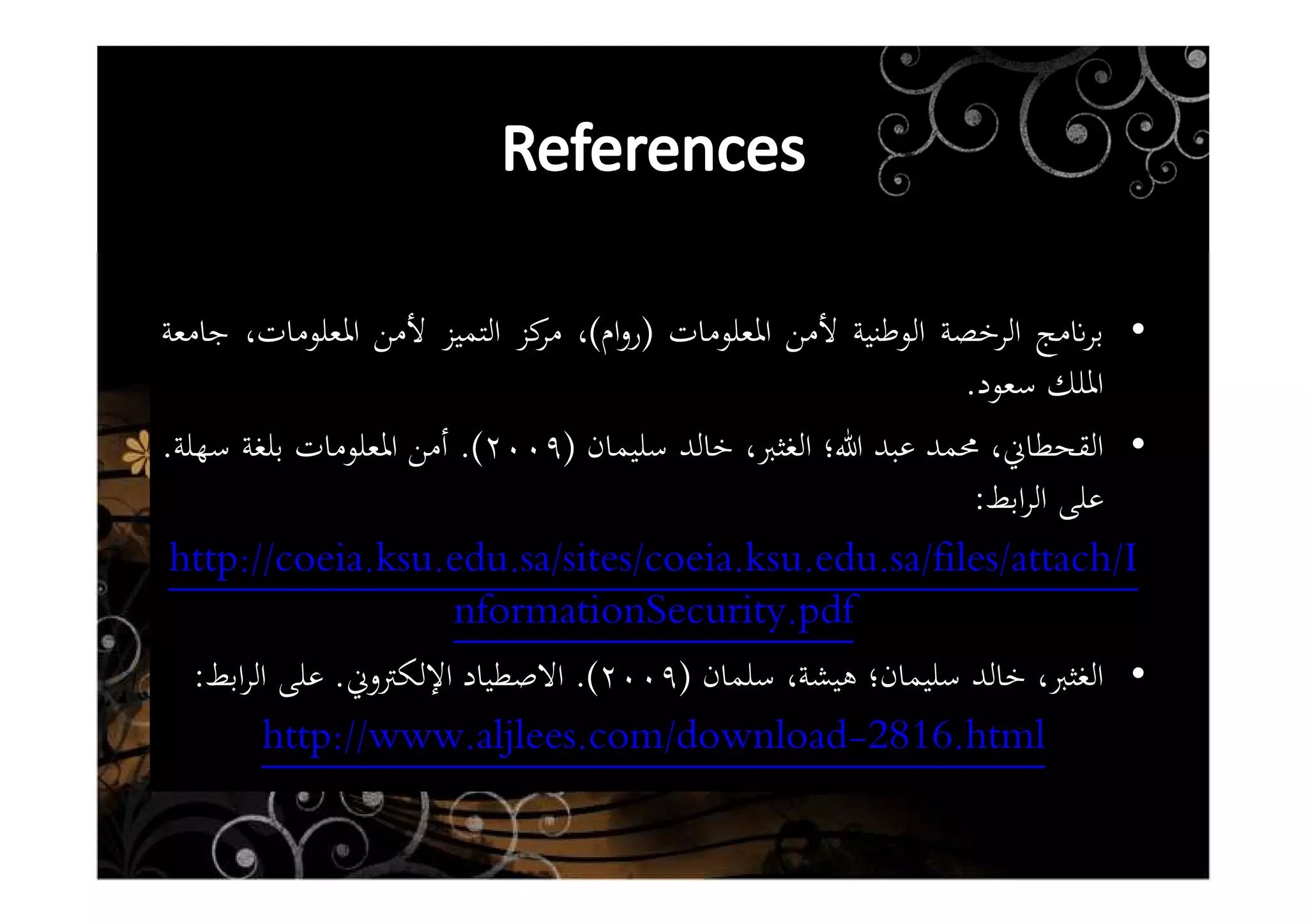 •‫ﻣﺞ‬ʭ‫ﺑﺮ‬‫اﻟﺮﺧﺼﺔ‬‫اﻟﻮﻃﻨﻴﺔ‬‫ﻷﻣﻦ‬‫اﳌﻌﻠﻮﻣﺎت‬)‫ام‬‫و‬‫ر‬(،‫ﻛﺰ‬‫ﻣﺮ‬‫اﻟﺘﻤﻴﺰ‬‫ﻷﻣﻦ‬،‫اﳌﻌﻠﻮﻣﺎت‬‫ﺟﺎﻣﻌﺔ‬
‫اﳌﻠﻚ‬‫ﺳﻌﻮد‬.
•،‫اﻟﻘﺤﻄﺎﱐ‬‫ﳏﻤﺪ‬‫ﻋﺒﺪ‬‫ﷲ؛‬‫اﻟﻐﺜﱪ‬،‫ﺧﺎﻟﺪ‬‫ﺳﻠﻴﻤﺎن‬)٢٠٠٩(.‫أﻣﻦ‬‫اﳌﻌﻠﻮﻣﺎت‬‫ﺑﻠﻐﺔ‬‫ﺳﻬﻠﺔ‬.
‫ﻋﻠﻰ‬‫اﺑﻂ‬‫ﺮ‬‫اﻟ‬:
coeia.ksu.edu.sa/sites/coeia.ksu.edu.sa/files/attach/Ihttp://
nformationSecurity.pdf
•‫اﻟﻐﺜﱪ‬،‫ﺧﺎﻟﺪ‬‫ﺳﻠﻴﻤﺎن؛‬،‫ﻫﻴﺸﺔ‬‫ﺳﻠﻤﺎن‬)٢٠٠٩(.‫اﻻﺻﻄﻴﺎد‬‫اﻹﻟﻜﱰوﱐ‬.‫ﻋﻠﻰ‬‫اﺑﻂ‬‫ﺮ‬‫اﻟ‬:
.html2816-http://www.aljlees.com/download
 