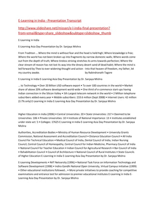 E-Learning in India - Presentation Transcript

http://www.slideshare.net/missan/e-l-india-final-presentation?
from=email&type=share_slideshow&subtype=slideshow_thumb
E-Learning in India

E-Learning Asia Day Presentation by Dr. Sanjaya Mishra

From Tradition … Where the mind is without fear and the head is held high; Where knowledge is free;
Where the world has not been broken up into fragments by narrow domestic walls; Where words come
out from the depth of truth; Where tireless striving stretches its arms towards perfection; Where the
clear stream of reason has not lost its way into the dreary desert sand of dead habit; Where the mind is
led forward by Thee to ever-widening thought and action - Into that heaven of freedom, my father, let
my country awake.                                            by Rabindranath Tagore

E-Learning in India E-Learning Asia Day Presentation by Dr. Sanjaya Mishra

… to Technology • Over 20 Billion USD software export • To over 100 countries in the world • Market
share of above 20% software development world-wide • One third of e-commence start-ups having
Indian connection in the Silicon Valley • 5th Largest telecom network in the world • 2 Million telephone
subscribers added every year • Mobile subscribers: 233.6 million (Sept 2008) • Internet Users: 42 million
(3.7% only) E-Learning in India E-Learning Asia Day Presentation by Dr. Sanjaya Mishra



Higher Education in India (2006) • Central Universities: 20 • State Universities: 217 • Deemed to be
Universities: 106 • Private Universities: 10 • Institute of National Importance: 13 • Institutes established
under state act: 5 • Colleges: 17625 E-Learning in India E-Learning Asia Day Presentation by Dr. Sanjaya
Mishra

Authorities, Accreditation Bodies • Ministry of Human Resource Development • University Grants
Commission, National Assessment and Accreditation Council • Distance Education Council • All India
Council for Technical Education • Medical Council of India, Dental Council of India, Indian Nursing
Council, Central Council of Homeopathy, Central Council for Indian Medicine, Pharmacy Council of India
• National Council for Teacher Education • Indian Council for Agricultural Research • Bar Council of India
• Rehabilitation Council • Council of Architecture • National Council of Rural Institutes • State Councils
of Higher Education E-Learning in India E-Learning Asia Day Presentation by Dr. Sanjaya Mishra

E-Learning Developments • NIIT Netvarsity (1996) • National Task Force on Information Technology and
Software Development (1998) • Indira Gandhi National Open University, Virtual Campus Initiative (1999)
• Other educational institutions followed… • More private initiatives to provide coaching for competitive
examinations and entrance test for admission to premier educational institutes E-Learning in India E-
Learning Asia Day Presentation by Dr. Sanjaya Mishra
 