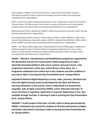 Some Examples • YCMOU • Tamil Virtual University • Punjab Technical University • Symbiosis
International University • Indian Institute of Technology E-Learning in India E-Learning Asia Day
Presentation by Dr. Sanjaya Mishra

NPTEL • Improve the quality of engineering education in India • Collaborative Project of 7 IITs and IISc •
129 web courses, 110 video courses • Each consists of contents of 40 lecture hours in text, graphics,
animation video E-Learning in India E-Learning Asia Day Presentation by Dr. Sanjaya Mishra

Medical Education Online • Medvarsity • MedRC • IGNOU (Accupuncture) E-Learning in India E-Learning
Asia Day Presentation by Dr. Sanjaya Mishra

Indira Gandhi National Open University • Virtual Campus Initiative in 1999 • RROnline in 2001 • Short
Courses Online (Diplomacy, Food safety, Gender, CDS/ISIS) • eGyankosh and SAKSHAT in 2006 • IGNOU
Online in 2008 E-Learning in India E-Learning Asia Day Presentation by Dr. Sanjaya Mishra

IGNOU -- VCI • BCA and MCA programmes • Downloadable ZIP files and HTMAL pages • Assignments •
Additional Support through 1V-2A teleconference • Programme withdrawn due to many student
problems, and all students transferred to traditional distance education mode E-Learning in India E-
Learning Asia Day Presentation by Dr. Sanjaya Mishra

IGNOU -- RRonline • Resettlement and Rehabilitation programme supported by
the World Bank was the first Social Science Online programme in India •
Internally developed platform with course content, discussion forum, chat,
assignment submission, online quiz, online library, online diary, etc. •
Programme withdrawn from online due to less students and other problems E-
Learning in India E-Learning Asia Day Presentation by Dr. Sanjaya Mishra

eGyanKosh National Digital Repository to store, index, preserve, distribute and
share the digital learning resources developed by the Open and Distance
Learning Institutions in the country. Items in eGyanKosh are protected by
copyright, with all rights reserved by IGNOU, unless otherwise indicated. To
access the items in repository registration is required. Registration is free. Also
available through YouTube. E-Learning in India E-Learning Asia Day Presentation
by Dr. Sanjaya Mishra

SAKSHAT • A pilot project of the Govt. of India, which is being spearheaded by
IGNOU • Intended to be a portal for students of all levels (elementary to higher
and further education) E-Learning in India E-Learning Asia Day Presentation by
Dr. Sanjaya Mishra
 