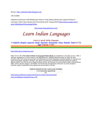 Source: http://cyberlawindia.blogspot.com

09/16/2006

slideshare.net/missan • My WikiEducator Work at: http://www.wikieducator.org/User:Missan E-
Learning in India E-Learning Asia Day Presentation by Dr. Sanjaya Mishrahttp://www.myngle.com/?
gclid=CNf4t9iRpJoCFRUupAodgFMG9w

                                       http://www.languageshome.com/



                   Learn Indian Languages
                             Learn to speak Indian languages
in English, Bengali , Gujarati, Hindi, Kannada, Malayalam, Oriya, Punjabi, Tamil and Te
                                   lugu language scripts


http://education.newkerala.com/

http://www.iils.oThe Indian Institute of Language Studies (IILS) was established on the 26th January, 1980. It
was later registered as a Trust at Jammu vide Registration No. 38/820B dated December 29, 2000.The main
functions of the IILS include the promotion and development of Indian languages; providing facilities for research and
study of languages, linguistics, literature, and culture; and setting up of libraries and Study Centres for public at
different places. The IILS has set up Regional Study Centres, and Centres for Communication Skills in Bhubaneswar,
Delhi, Jammu, Mysore, Nagpur, and Patiala. The broad aims and objectives of the IILS, its current academic
activities, projects, publications and programmes are provided on this site.

                               INDIAN INSTITUTE OF LANGUAGE STUDIES
                                       C-13 Greenview Apartments
                                                  33,
http://www.slideshare.net/janehart/how-to-make-e-learning-work?
from=email&type=newslettermay-1-09
 
