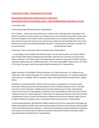 E-Learning in India - Presentation Transcript

http://www.slideshare.net/missan/e-l-india-final-
presentation?from=email&type=share_slideshow&subtype=slideshow_thumb
E-Learning in India

E-Learning Asia Day Presentation by Dr. Sanjaya Mishra

From Tradition … Where the mind is without fear and the head is held high; Where knowledge is free;
Where the world has not been broken up into fragments by narrow domestic walls; Where words come
out from the depth of truth; Where tireless striving stretches its arms towards perfection; Where the
clear stream of reason has not lost its way into the dreary desert sand of dead habit; Where the mind is
led forward by Thee to ever-widening thought and action - Into that heaven of freedom, my father, let
my country awake.                                            by Rabindranath Tagore

E-Learning in India E-Learning Asia Day Presentation by Dr. Sanjaya Mishra

… to Technology • Over 20 Billion USD software export • To over 100 countries in the world • Market
share of above 20% software development world-wide • One third of e-commence start-ups having
Indian connection in the Silicon Valley • 5th Largest telecom network in the world • 2 Million telephone
subscribers added every year • Mobile subscribers: 233.6 million (Sept 2008) • Internet Users: 42 million
(3.7% only) E-Learning in India E-Learning Asia Day Presentation by Dr. Sanjaya Mishra



Higher Education in India (2006) • Central Universities: 20 • State Universities: 217 • Deemed to be
Universities: 106 • Private Universities: 10 • Institute of National Importance: 13 • Institutes established
under state act: 5 • Colleges: 17625 E-Learning in India E-Learning Asia Day Presentation by Dr. Sanjaya
Mishra

Authorities, Accreditation Bodies • Ministry of Human Resource Development • University Grants
Commission, National Assessment and Accreditation Council • Distance Education Council • All India
Council for Technical Education • Medical Council of India, Dental Council of India, Indian Nursing
Council, Central Council of Homeopathy, Central Council for Indian Medicine, Pharmacy Council of India
• National Council for Teacher Education • Indian Council for Agricultural Research • Bar Council of India
• Rehabilitation Council • Council of Architecture • National Council of Rural Institutes • State Councils
of Higher Education E-Learning in India E-Learning Asia Day Presentation by Dr. Sanjaya Mishra

E-Learning Developments • NIIT Netvarsity (1996) • National Task Force on Information Technology and
Software Development (1998) • Indira Gandhi National Open University, Virtual Campus Initiative (1999)
• Other educational institutions followed… • More private initiatives to provide coaching for competitive
examinations and entrance test for admission to premier educational institutes E-Learning in India E-
Learning Asia Day Presentation by Dr. Sanjaya Mishra
 