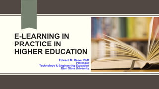 E-LEARNING IN
PRACTICE IN
HIGHER EDUCATION
Edward M. Reeve, PhD
Professor
Technology & Engineering Education
Utah State University
 