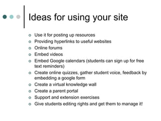 Ideas for using your site
 Use it for posting up resources
 Providing hyperlinks to useful websites
 Online forums
 Embed videos
 Embed Google calendars (students can sign up for free
text reminders)
 Create online quizzes, gather student voice, feedback by
embedding a google form
 Create a virtual knowledge wall
 Create a parent portal
 Support and extension exercises
 Give students editing rights and get them to manage it!
 