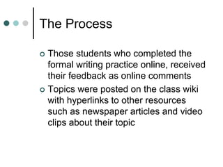 The Process
 Those students who completed the
formal writing practice online, received
their feedback as online comments
 Topics were posted on the class wiki
with hyperlinks to other resources
such as newspaper articles and video
clips about their topic
 