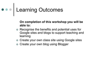 Learning Outcomes
On completion of this workshop you will be
able to:
 Recognise the benefits and potential uses for
Google sites and blogs to support teaching and
learning
 Create your own class site using Google sites
 Create your own blog using Blogger
 