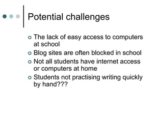 Potential challenges
 The lack of easy access to computers
at school
 Blog sites are often blocked in school
 Not all students have internet access
or computers at home
 Students not practising writing quickly
by hand???
 