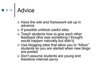 Advice
 Have the wiki and framework set up in
advance
 If possible unblock useful sites
 Teach students how to give each other
feedback (this was something I thought
would happen naturally but didn’t)
 Use blogging sites that allow you to “follow”
students so you are alerted when new blogs
are posted
 Don’t assume students are young and
therefore internet savvy
 
