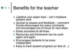 Benefits for the teacher
 Lightens your paper load – can’t misplace
student work
 Quicker to assess and feedback – comment
format discourages too many comments
and encourages you to focus on next steps
 Easily accessed at all times
 Resources and framework can be used
again and again
 Encourages students to be more
independent
 Easy to track student progress (or lack of…)
 