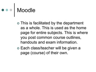Moodle
 This is facilitated by the department
as a whole. This is used as the home
page for entire subjects. This is where
you post common course outlines,
handouts and exam information.
 Each class/teacher will be given a
page (course) of their own.
 
