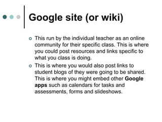 Google site (or wiki)
 This run by the individual teacher as an online
community for their specific class. This is where
you could post resources and links specific to
what you class is doing.
 This is where you would also post links to
student blogs of they were going to be shared.
This is where you might embed other Google
apps such as calendars for tasks and
assessments, forms and slideshows.
 