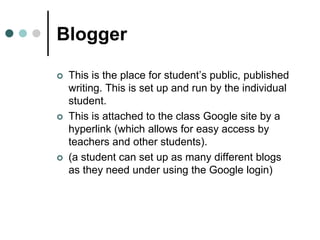 Blogger
 This is the place for student’s public, published
writing. This is set up and run by the individual
student.
 This is attached to the class Google site by a
hyperlink (which allows for easy access by
teachers and other students).
 (a student can set up as many different blogs
as they need under using the Google login)
 