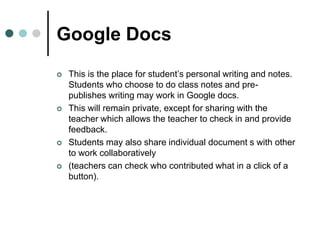 Google Docs
 This is the place for student’s personal writing and notes.
Students who choose to do class notes and pre-
publishes writing may work in Google docs.
 This will remain private, except for sharing with the
teacher which allows the teacher to check in and provide
feedback.
 Students may also share individual document s with other
to work collaboratively
 (teachers can check who contributed what in a click of a
button).
 
