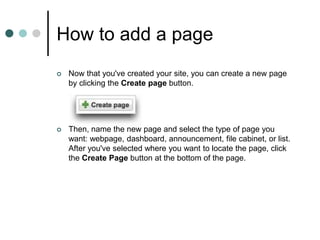 How to add a page
 Now that you've created your site, you can create a new page
by clicking the Create page button.
 Then, name the new page and select the type of page you
want: webpage, dashboard, announcement, file cabinet, or list.
After you've selected where you want to locate the page, click
the Create Page button at the bottom of the page.
 