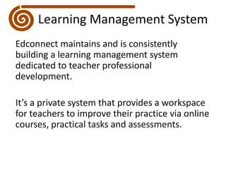 Learning Management SystemEdconnect maintains and is consistently building a learning management system dedicated to teacher professional development.It’s a private system that provides a workspace for teachers to improve their practice via online courses, practical tasks and assessments. 