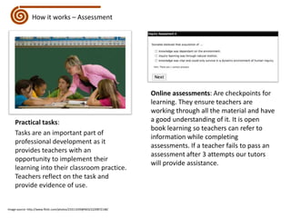 How it works – AssessmentOnline assessments: Are checkpoints for learning. They ensure teachers are working through all the material and have a good understanding of it. It is open book learning so teachers can refer to information while completing assessments. If a teacher fails to pass an assessment after 3 attempts our tutors will provide assistance.Practical tasks:Tasks are an important part of professional development as it provides teachers with an opportunity to implement their learning into their classroom practice. Teachers reflect on the task and provide evidence of use.Image source: http://www.flickr.com/photos/23311439@N03/2229872148/