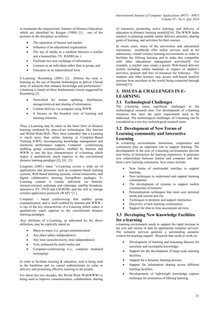 International Journal of Computer Applications (0975 – 8887)
Volume 97– No.5, July 2014
21
to enumerate the characteristic features of Distance Education,
which are identified by Keegan (1980) [1] , one of the
pioneers in the discipline, as follows:
 The separation of learner and teacher
 Influence of an educational organization
 The use of media as a medium between a teacher
and a learner(like, TV, RADIO etc )
 Facilitate two-way exchange of information
 Learners as an individual rather than in group; and
 Educators as an industrialized form
E-Learning: Rosenberg (2001) [2] Defines the term e-
learning as, the use of Internet technologies to deliver a broad
array of solutions that enhance knowledge and performance”.
e-learning is based on three fundamental criteria suggested by
Rosenberg [2]:
 Networked for instant updating, distribution,
storage/retrieval and sharing of information.
 Content delivery via computer using WWW.
 It focuses on the broadest view of learning and
learning solutions.
Thus, e-Learning may be taken as the latest form of distance
learning mediated by state-of-art technologies like Internet
and World-Wide-Web. They must remember that e-Learning
is much more than online training or Computer-Based
Training (CBT), encompassing knowledge management and
electronic performance support, Computer –conferencing
enabling group communication, enabled by Internet and
WWW is one the key characteristics of e-learning which
makes it qualitatively much superior to the conventional
distance learning paradigm [2], [4] , [5].
Longmire (2001) states “e-Learning covers a wide set of
applications and processes such as computer-based learning
systems, Web-based learning systems, virtual classrooms, and
digital collaborative learning GroupWare packages. E-
Learning content is mainly delivered via Internet,
intranet/extranet, audiotape and videotape; satellite broadcast,
interactive TV, DVD and CD-ROM, and the still to emerge
wireless application protocols (WAP) “[3 ].
Computer - based conferencing that enables group
communication, and is itself enabled by Internet and WWW -
is one of the key characteristic of e-Learning which makes it
qualitatively much superior to the conventional distance
learning paradigm.
Key attributes of e-Learning, as subsumed by the above
definition, may be explicitly stated as:
 Many-to-many (i.e. group) communication
 Any place (place independence)
 Any time (asynchronicity, time independence)
 Text, enhanced by multi-media and
 Computer-conferencing (i.e., computer mediated
messaging)
In order to facilitate learning & education, web is being used
as the backbone and we cannot underestimate its value in
delivery and promoting effective learning to the people.
For about last two decades, the World Wide Web(WWW) is
being used to improve communication, collaboration, sharing
of resources, promoting active learning, and delivery of
education in distance learning mode[6][16]. The WWW helps
teachers in planning suitable online delivery structure, sharing
goals of learning, and activities for their courses.
In recent years, many of the universities and educational
institutions worldwide offer online services such as for
admissions, virtual (online) learning environments in order to
facilitate the lifelong learning and to make this compatible
with other educational management activities[9]. For
example, a teacher may create a purely Web-based delivery
system including online handouts in respect of student’s
activities, projects and lists of resources for reference. The
students and other learners may access web-based material
anytime from anywhere in the world, being connected through
Internet[15].
3. ISSUES & CHALLENGES IN E-
LEARNING
3.1 Technological Challenges
The e-learning raises significant challenges in the
technological research area. For development of e-learning
resources that meet the users requirement need to be
addressed. The technological challenges of e-learning can be
considered as a two key technological research areas.
3.2 Development of New Forms of
Learning community and Interactive
Learning
In e-learning environments interaction, cooperation and
community play an important role to support learning. The
developments in the area of e-learning environments provide
new forms of interaction for learning experience. It generates
new relationships between learner and computer and also
form a new learning community. Key issues include:
 New forms of multimodal interface to support
learning.
 New techniques to understand and support learning
communities.
 The development of systems to support mobile
communities of learners.
 Personalisation techniques that meet user personal
needs and current activity.
 Techniques to promote and support interaction.
 Discovery of new learning communities.
 Support for time to time assessment services.
3.3 Developing New Knowledge Facilities
for e-learning
e-learning environment needs to support the rapid increase in
the size and variety of data by appropriate semantic services.
The semantic services generate a surrounding semantic
context for learning support. Research that needs to work on:
 Development of learning and reasoning theories for
uncertain and incomplete knowledge.
 Support for the development of large-scale learning
facilities.
 Support for a dynamic learning process.
 Support for information sharing across different
learning facilities.
 Developments of lightweight knowledge capture
technique for promotion of lifelong learning.
 