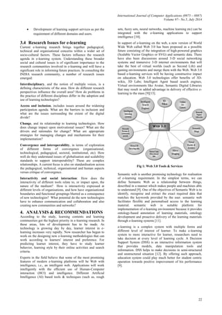 International Journal of Computer Applications (0975 – 8887)
Volume 97– No.5, July 2014
22
 Development of learning support services as per the
requirement of different domains and users.
3.4 Research Issues for e-learning
Current e-learning research brings together pedagogical,
technical and organisational concerns within a wider set of
socio-cultural factors. These factors influence the research
agenda in e-learning system. Understanding these broader
social and cultural issues is of significant importance to the
research communities involved in e-learning and will have a
significant role in informing future practices. In consulting the
INDIA research community, a number of research issues
emerged:
Interdisciplinary, and the notion of multiple voices, is a
defining characteristic of the area. How do different research
perspectives influence the overall area? How do problems in
the practice of different disciplines differ in the adoption and
use of learning technologies?
Access and inclusion, includes issues around the widening
participation agenda. What are the barriers to inclusion and
what are the issues surrounding the extent of the digital
divide?
Change, and its relationship to learning technologies. How
does change impact upon motivational issues? What are the
drivers and rationales for change? What are appropriate
strategies for managing changes and mechanisms for their
implementation?
Convergence and interoperability, in terms of exploration
of different forms of convergence (organisational,
technological, pedagogical, sectoral, institutional, etc). How
well do they understand issues of globalisation and scalability
standards to support interoperability? These are complex
relationships. A current focus is also on standardisation across
the pedagogical, technical, organisational and human aspects
versus critique of convergence.
Interactivity and social interaction: How does the
interactivity of different tools relate to, or impact upon, the
nature of the medium? How is interactivity expressed at
different levels of organisations, and how have organisational
boundaries and functional groupings blurred as a consequence
of new technologies? What potential do the new technologies
have to enhance communication and collaboration and also
creating new communities and networks?
4. ANALYSIS & RECOMMENDATIONS
According to the study, learning contents and learning
communities got the highest priority in e-learning research. In
these areas, lots of development has to be made. As
technology is growing day by day, learner interest in e-
learning increases very rapidly. Now researcher has begun to
work on the designing new e-learning methodologies that can
work according to learners' interest and preference. For
predicting learner interest, they have to study learner
behavior, learning style by their online activities and search
criteria.
Experts in the field believe that some of the most promising
features of modern e-learning platforms will be Web with
intelligence, i.e., an intelligent web. Applications will work
intelligently with the efficient use of Human-Computer
interaction (HCI) and intelligence. Different Artificial
Intelligence (AI) based tools & techniques (such as, rough
sets, fuzzy sets, neural networks, machine learning etc) can be
integrated with the e-learning applications to support
intelligence [10].
In support of e-learning on the web, a new version of World
Wide Web called Web 3.0 has been proposed as a possible
future consisting of the integration of high-powered graphics
(Scalable Vector Graphics or SVG) and semantic data. There
have also been discussions around 3-D social networking
systems and immersive 3-D internet environments that will
take the best of virtual worlds (such as Second Life) and
gaming environments and merge them with the Web. Web 3.0
based e-learning services will be having constructive impact
on education. Web 3.0 technologies offer benefits of 3D-
wikis, 3D Labs; Intelligent Agent based search engines,
Virtual environments like Avatar, Semantic Digital Libraries
that may result in added advantage in delivery of effective e-
learning to the mass [9][13].
Fig 1: Web 3.0 Tools & Services
Semantic web is another promising technology for realisation
of e-learning requirement. In the simplest terms, we can
define Semantic Web as a relationship between things,
described in a manner which makes people and machines able
to understand [9]. One of the objectives of Semantic Web is to
identify, recognise and extract the exact required data that
matches the keywords provided by the user. semantic web
facilitates flexible and personalised access to the learning
material. semantic web is suitable platform for
implementation of e-learning environment because it provides
ontology-based annotation of learning materials, ontology
development and proactive delivery of the learning materials
through e-learning systems [11].
e-learning is a complex system with multiple forms and
different level of interest of learner. To make e-learning
system to more interactive for learner, researchers need to
take decision at every level of learning cycle. A Decision
Support System (DSS) is an interactive information system
that provides models, data manipulation tools and
information. DSS helps to make decisions in semi-structured
and unstructured situation [12]. By offering such approach,
education system could play much better for student centric
operation towards positive improvement of his performance
[9].
 