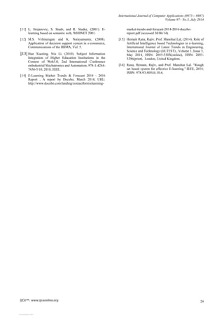 International Journal of Computer Applications (0975 – 8887)
Volume 97– No.5, July 2014
24
[11] L. Stojanovic, S. Staab, and R. Studer, (2001). E-
learning based on semantic web, WEBNET 2001.
[12] M.S. Velmurugan and K. Narayansamy, (2008).
Application of decision support system in e-commerce,
Communications of the IBIMA, Vol. 5.
[13] Han Xiaoting, Niu Li, (2010). Subject Information
Integration of Higher Education Institutions in the
Context of Web3.0, 2nd International Conference
onIndustrial Mechatronics and Automation, 978-1-4244-
7656-5/10, 2010, IEEE.
[14] E-Learning Market Trends & Forecast 2014 - 2016
Report , A report by Docebo, March 2014, URL:
http://www.docebo.com/landing/contactform/elearning-
market-trends-and-forecast-2014-2016-docebo-
report.pdf (accessed 30/06/14).
[15] Hemant Rana, Rajiv, Prof. Manohar Lal, (2014). Role of
Artificial Intelligence based Technologies in e-learning,
International Journal of Latest Trends in Engineering,
Science and Technology (IJLTEST) , Volume 1, Issue 5,
May 2014, ISSN: 2055-530X(online), ISSN: 2055-
5296(print), London, United Kingdom.
[16] Rana, Hemant, Rajiv, and Prof. Manohar Lal. "Rough
set based system for effective E-learning." IEEE, 2014;
ISBN: 978-93-80544-10-6.
IJCATM : www.ijcaonline.org
View publication stats
 