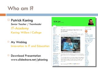 Who am I? Patrick Koning Senior Teacher / Teamleader IT-Academy Koning Willem I College My Weblog Innovation in IT and Education Download Presentation www.slideshare.net/pkoning