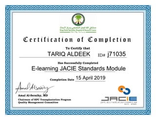 To Certify that
Has Successfully Completed
C e r t i f i c a t i o n o f C o m p l e t i o n
Completion Date
ID#
Amal Al-Seraihy, MD
Chairman of HPC Transplantation Program
Quality Management Committee
j71035
E-learning JACIE Standards Module
15 April 2019
TARIQ ALDEEK
 