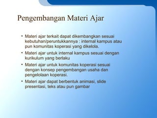 Pengembangan Materi Ajar
• Materi ajar terkait dapat dikembangkan sesuai
kebutuhan/peruntukkannya : internal kampus atau
pun komunitas koperasi yang dikelola.
• Materi ajar untuk internal kampus sesuai dengan
kurikulum yang berlaku
• Materi ajar untuk komunitas koperasi sesuai
dengan konsep pengembangan usaha dan
pengelolaan koperasi.
• Materi ajar dapat berbentuk animasi, slide
presentasi, teks atau pun gambar
 