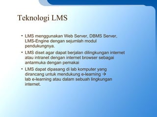 Teknologi LMS
• LMS menggunakan Web Server, DBMS Server,
LMS-Engine dengan sejumlah modul
pendukungnya.
• LMS diset agar dapat berjalan dilingkungan internet
atau intranet dengan internet browser sebagai
antarmuka dengan pemakai
• LMS dapat dipasang di lab komputer yang
dirancang untuk mendukung e-learning 
lab e-learning atau dalam sebuah lingkungan
internet.
 