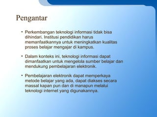 Pengantar
• Perkembangan teknologi informasi tidak bisa
dihindari. Institusi pendidikan harus
memanfaatkannya untuk meningkatkan kualitas
proses belajar mengajar di kampus.
• Dalam konteks ini, teknologi informasi dapat
dimanfaatkan untuk mengelola sumber belajar dan
mendukung pembelajaran elektronik.
• Pembelajaran elektronik dapat memperkaya
metode belajar yang ada, dapat diakses secara
massal kapan pun dan di manapun melalui
teknologi internet yang digunakannya.
 