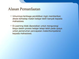 Alasan Pemanfaatan
• Umumnya lembaga pendidikan ingin memberikan
akses terhadap materi belajar lebih banyak kepada
mahasiswa.
• E-Learning tidak diposisikan untuk mengurangi
biaya dalam proses belajar tetapi lebih pada upaya
untuk pemenuhan pencapaian materi/kompetensi
kepada mahasiswa.
 