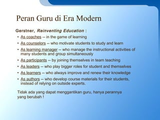 Peran Guru di Era Modern
• As coaches -- in the game of learning
• As counselors -- who motivate students to study and learn
• As learning manager -- who manage the instructional activities of
many students and group simultaneously
• As participants -- by joining themselves in team teaching
• As leaders -- who play bigger roles for student and themselves
• As learners -- who always improve and renew their knowledge
• As authors -- who develop course materials for their students,
instead of relying on outside experts.
Gerstner, Reinventing Education :
Tidak ada yang dapat menggantikan guru, hanya perannya
yang berubah !
 