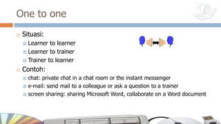 One to one
¨ Situasi:
¤ Learner to learner
¤ Learner to trainer
¤ Trainer to learner
¨ Contoh:
¤ chat: private chat in a chat room or the instant messenger
¤ e-mail: send mail to a colleague or ask a question to a trainer
¤ screen sharing: sharing Microsoft Word, collaborate on a Word document
 