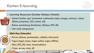 Konten E-learning
¨ Learning Resources (Sumber Belajar/Media)
¤ Materi/bahan ajar berbentuk multimedia (teks, images, animasi, video)
(Slide presentasi, LKS, modul, dll)
¤ Bahan pendukung (Kurikulum, Silabus, RPP, dll)
¤ Link untuk pengayaan
¨ Aktivitas/Interaksi
¤ Forum (diskusi, perkenalan, refleksi, informasi)
¤ Tugas (tugas essay, tugas online, tugas offline)
¤ Quiz (PG, BS, isian, mencocokkan)
¤ Vicon, survey, chat, dll
 