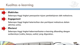 Kualitas e-learning
¨ Efektivitas
Seberapa tinggi tingkat pencapaian tujuan pembelajaran oleh mahasiswa.
¨ Engagement
Seberapa tinggi tingkat ketertarikan dan partisipasi mahasiswa dalam
aktivitas online.
¨ Efesiensi
Seberapa tinggi tingkat kebermanfaatan e-learning dibanding dengan
sumberdaya (waktu, beaya, usaha) yang digunakan.
 
