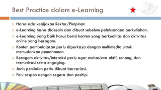 Best Practice dalam e-Learning
¨ Harus ada kebijakan Rektor/Pimpinan
¨ e-Learning harus didesain dan dibuat sebelum pelaksanaan perkuliahan.
¨ e-Learning yang baik harus berisi konten yang berkualitas dan aktivitas
online yang beragam.
¨ Konten pembelajaran perlu diperkaya dengan multimedia untuk
memudahkan pemahaman.
¨ Beragam aktivitas/interaksi perlu agar mahasiswa aktif, senang, dan
termotivasi serta engaging.
¨ Jenis penilaian perlu dibuat bervariasi.
¨ Pelu respon dengan segera dan positip.
 