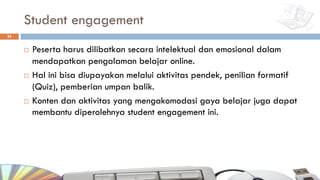 Student engagement
¨ Peserta harus dilibatkan secara intelektual dan emosional dalam
mendapatkan pengalaman belajar online.
¨ Hal ini bisa diupayakan melalui aktivitas pendek, penilian formatif
(Quiz), pemberian umpan balik.
¨ Konten dan aktivitas yang mengakomodasi gaya belajar juga dapat
membantu diperolehnya student engagement ini.
24
 