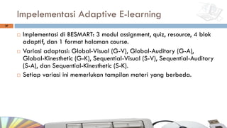 Impelementasi Adaptive E-learning
¨ Implementasi di BESMART: 3 modul assignment, quiz, resource, 4 blok
adaptif, dan 1 format halaman course.
¨ Variasi adaptasi: Global-Visual (G-V), Global-Auditory (G-A),
Global-Kinesthetic (G-K), Sequential-Visual (S-V), Sequential-Auditory
(S-A), dan Sequential-Kinesthetic (S-K).
¨ Setiap variasi ini memerlukan tampilan materi yang berbeda.
27
 