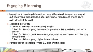 Engaging E-learning
¨ Engaging E-learning: E-learning yang dilengkapi dengan berbagai
aktivitas yang menarik dan interaktif untuk mendorong mahasiswa
aktif dan kolaboratif.
¨ Skenario aktivitas:
¤ Tahap 1: aktivitas interaktif yang ringan
¤ Tahap 2: aktivitas yang memerlukan pemikiran kritis, refleksi, dan tukar
pikiran
¤ Tahap 3: aktivitas untuk kolaborasi, menyelesaikan masalah, dan berbagi
pengalaman
¤ Tahap 4: aktivitas yang dipimpin mahasiswa
¨ Pemanfaatan Teknologi Web 2.0 dan Multimedia
28
 