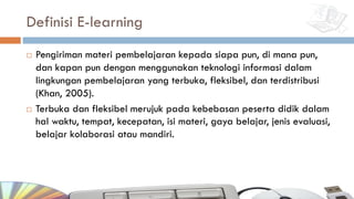 Definisi E-learning
¨ Pengiriman materi pembelajaran kepada siapa pun, di mana pun,
dan kapan pun dengan menggunakan teknologi informasi dalam
lingkungan pembelajaran yang terbuka, fleksibel, dan terdistribusi
(Khan, 2005).
¨ Terbuka dan fleksibel merujuk pada kebebasan peserta didik dalam
hal waktu, tempat, kecepatan, isi materi, gaya belajar, jenis evaluasi,
belajar kolaborasi atau mandiri.
 
