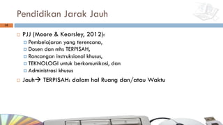 Pendidikan Jarak Jauh
¨ PJJ (Moore & Kearsley, 2012):
¤ Pembelajaran yang terencana,
¤ Dosen dan mhs TERPISAH,
¤ Rancangan instruksional khusus,
¤ TEKNOLOGI untuk berkomunikasi, dan
¤ Administrasi khusus
¨ Jauhà TERPISAH: dalam hal Ruang dan/atau Waktu
33
 