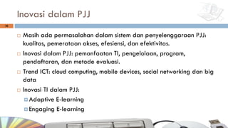 Inovasi dalam PJJ
¨ Masih ada permasalahan dalam sistem dan penyelenggaraan PJJ:
kualitas, pemerataan akses, efesiensi, dan efektivitas.
¨ Inovasi dalam PJJ: pemanfaatan TI, pengelolaan, program,
pendaftaran, dan metode evaluasi.
¨ Trend ICT: cloud computing, mobile devices, social networking dan big
data
¨ Inovasi TI dalam PJJ:
¤ Adaptive E-learning
¤ Engaging E-learning
36
 