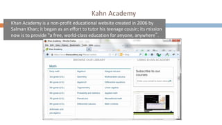 Kahn Academy
¨ Khan Academy is a non-profit educational website created in 2006 by
Salman Khan; it began as an effort to tutor his teenage cousin; its mission
now is to provide "a free, world-class education for anyone, anywhere”.
 