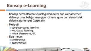 Konsep e-Learning
¨ Konsep pemanfaatan teknologi komputer dan web/internet
dalam proses belajar mengajar dimana guru dan siswa tidak
dalam satu tempat (terpisah).
¨ Meliputi:
¤ computer-based learning,
¤ web-based learning,
¤ virtual classrooms, dll.
¨ Dua mode:
¤ synchronous
¤ asynchronous
 