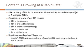 Content is Growing at a Rapid Rate*
¨ EdX currently offers 94 courses from 29 institutions around the world (as
of November 2013).
¨ Coursera currently offers 325 courses
¤ 30% in the sciences,
¤ 28% in arts and humanities,
¤ 23% in information technology,
¤ 13% in business and
¤ 6% in mathematics
¨ Udacity currently offers 26 courses
• Udacity's CS101, with an enrollment of over 300,000 students, was the largest
MOOC to date
• *As of Jan., 2014
 
