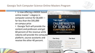 Georgia Tech Computer Science Online Masters Program
• Is now offering a MOOC-based
online master’s degree in
computer science for $6,600 —
far less than the $45,000
on-campus price
• Georgia Tech will provide the
content and professors and get
60 percent of the revenue while
Udacity will provide the computer
platform, course assistants and
receive the other 40 percent.
 