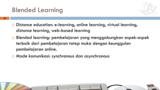 Blended Learning
¨ Distance education: e-learning, online learning, virtual learning,
distance learning, web-based learning
¨ Blended learning: pembelajaran yang menggabungkan aspek-aspek
terbaik dari pembelajaran tatap muka dengan keunggulan
pembelajaran online.
¨ Mode komunikasi: synchronous dan asynchronous
46
 