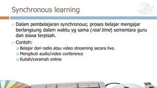 Synchronous learning
¨ Dalam pembelajaran synchronous; proses belajar mengajar
berlangsung dalam waktu yg sama (real time) sementara guru
dan siswa terpisah.
¨ Contoh:
¤ Belajar dari radio atau video streaming secara live.
¤ Mengikuti audio/video conference
¤ Kuliah/ceramah online
 
