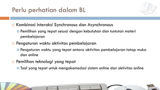 Perlu perhatian dalam BL
¨ Kombinasi interaksi Synchronous dan Asynchronous
¤ Pemilihan yang tepat sesuai dengan kebutuhan dan tuntutan materi
pembelajaran
¨ Pengaturan waktu aktivitas pembelajaran
¤ Pengaturan waktu yang tepat antara aktivitas pembelajaran tatap muka
dan online
¨ Pemilihan teknologi yang tepat
¤ Tool yang tepat untuk mengakomodasi sistem online dan aktivitas online
 